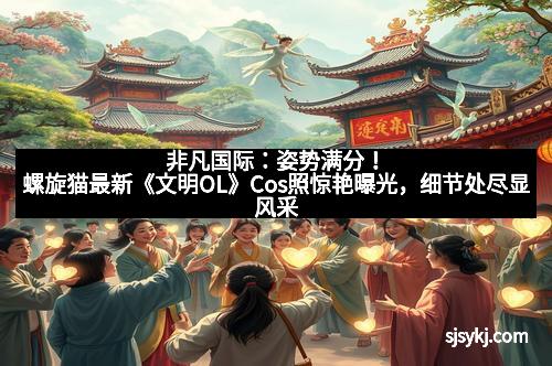 非凡国际：姿势满分！螺旋猫最新《文明OL》Cos照惊艳曝光，细节处尽显风采